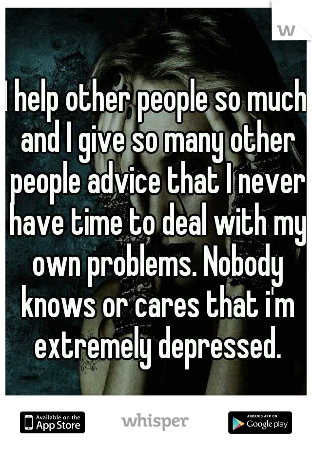 I help other people so much and I give so many other people advice that I never have time to deal with my own problems. Nobody knows or cares that i'm extremely depressed.