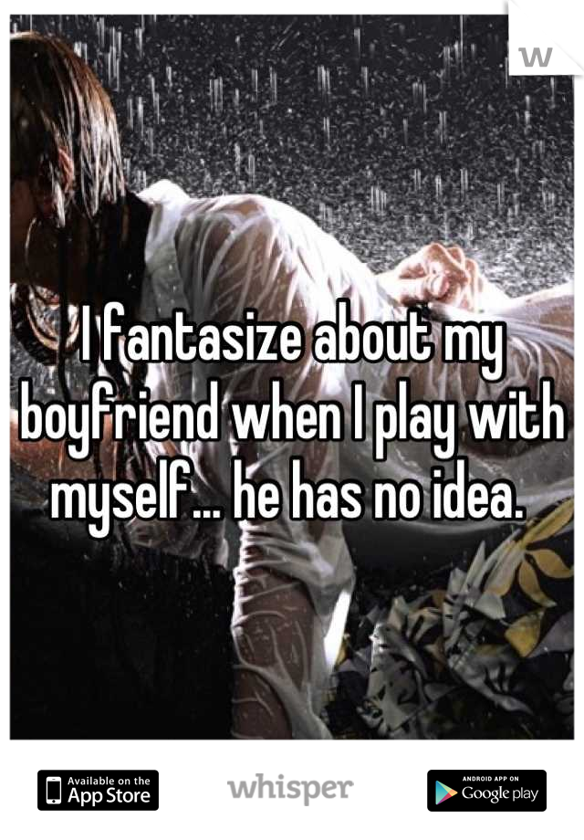 I fantasize about my boyfriend when I play with myself... he has no idea. 