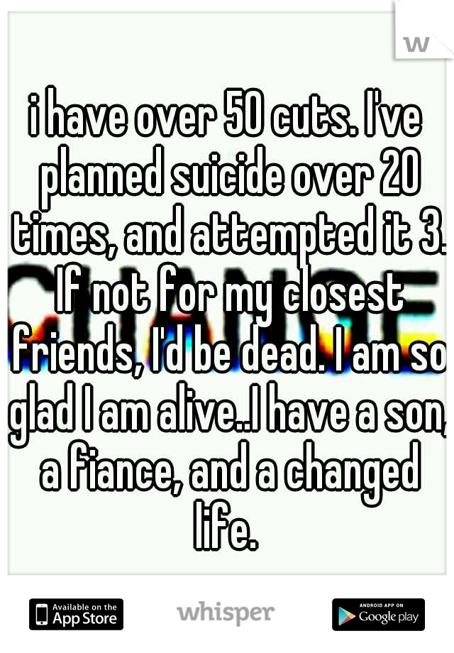 i have over 50 cuts. I've planned suicide over 20 times, and attempted it 3. If not for my closest friends, I'd be dead. I am so glad I am alive..I have a son, a fiance, and a changed life. 