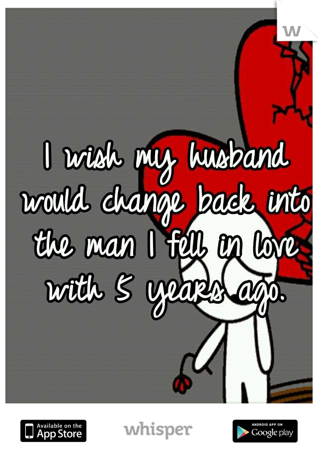 
I wish my husband would change back into the man I fell in love with 5 years ago.