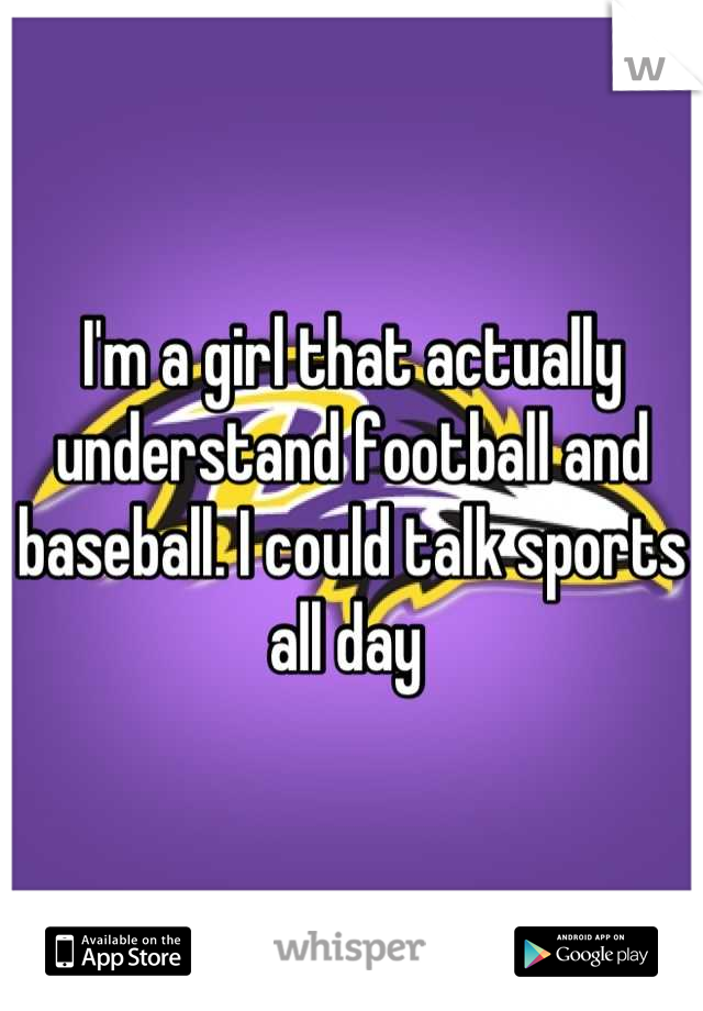 I'm a girl that actually understand football and baseball. I could talk sports all day 