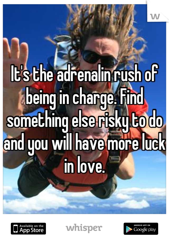 It's the adrenalin rush of being in charge. Find something else risky to do and you will have more luck in love.