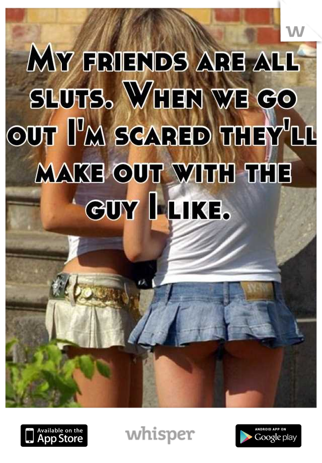 My friends are all sluts. When we go out I'm scared they'll make out with the guy I like. 
