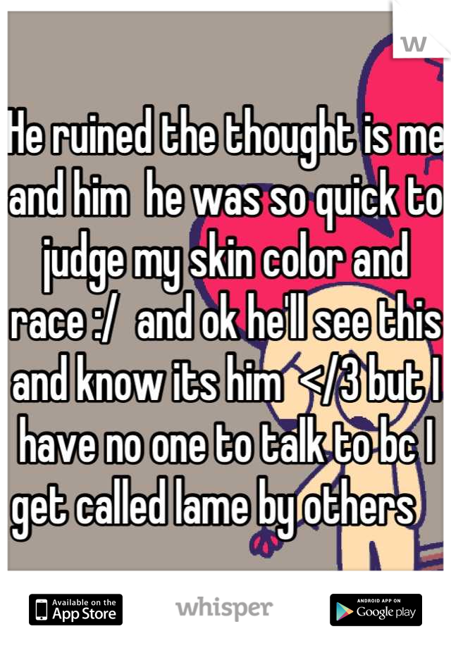 He ruined the thought is me and him  he was so quick to judge my skin color and race :/  and ok he'll see this and know its him  </3 but I have no one to talk to bc I get called lame by others   