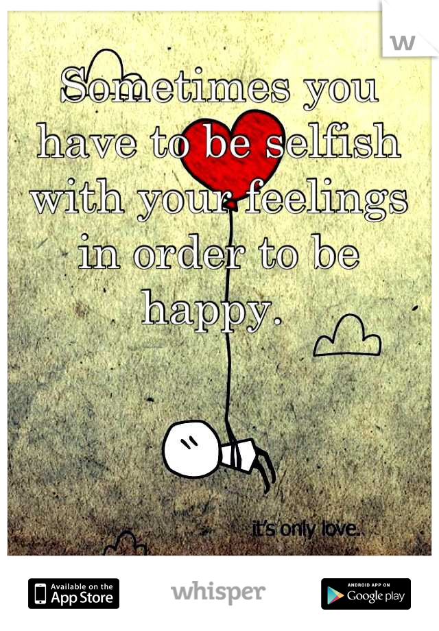Sometimes you have to be selfish with your feelings in order to be happy. 