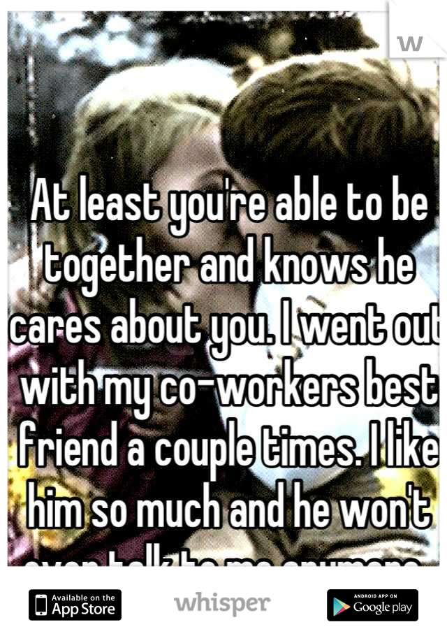 At least you're able to be together and knows he cares about you. I went out with my co-workers best friend a couple times. I like him so much and he won't even talk to me anymore..