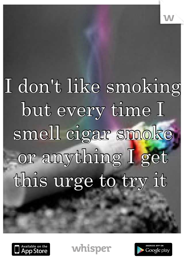 I don't like smoking but every time I smell cigar smoke or anything I get this urge to try it 