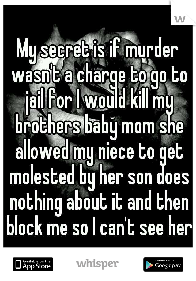 My secret is if murder wasn't a charge to go to jail for I would kill my brothers baby mom she allowed my niece to get molested by her son does nothing about it and then block me so I can't see her