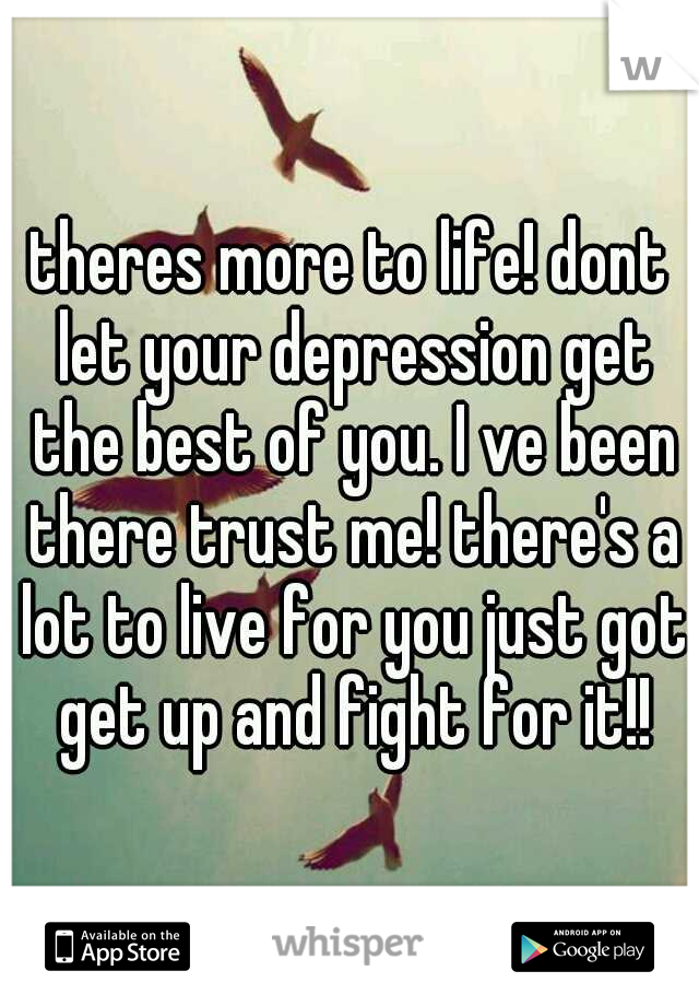 theres more to life! dont let your depression get the best of you. I ve been there trust me! there's a lot to live for you just got get up and fight for it!!
