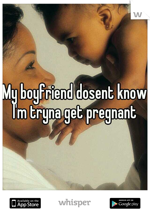 My boyfriend dosent know I'm tryna get pregnant 
