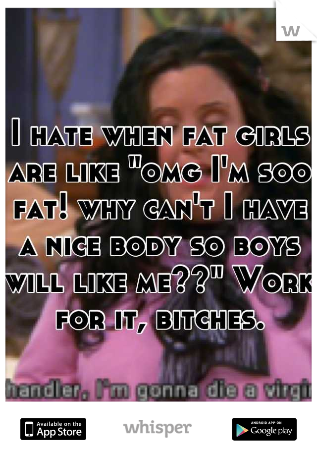 I hate when fat girls are like "omg I'm soo fat! why can't I have a nice body so boys will like me??" Work for it, bitches.