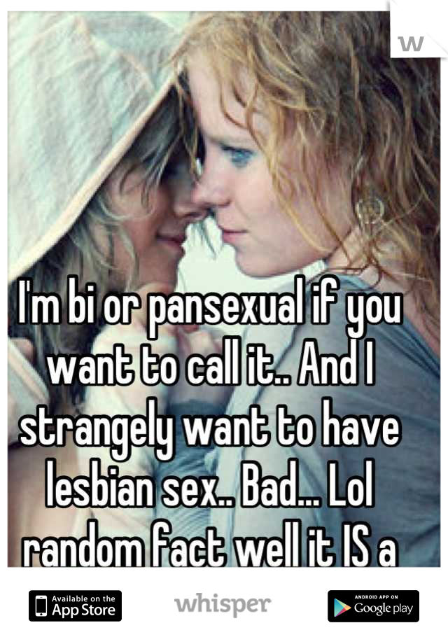 I'm bi or pansexual if you want to call it.. And I strangely want to have lesbian sex.. Bad... Lol random fact well it IS a secret ;P
