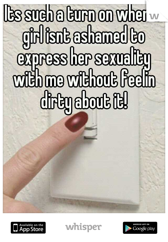 Its such a turn on when a girl isnt ashamed to express her sexuality with me without feelin dirty about it!
