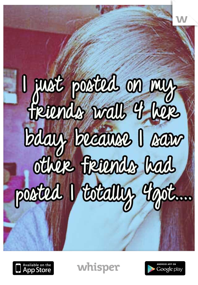I just posted on my friends wall 4 her bday because I saw other friends had posted I totally 4got....