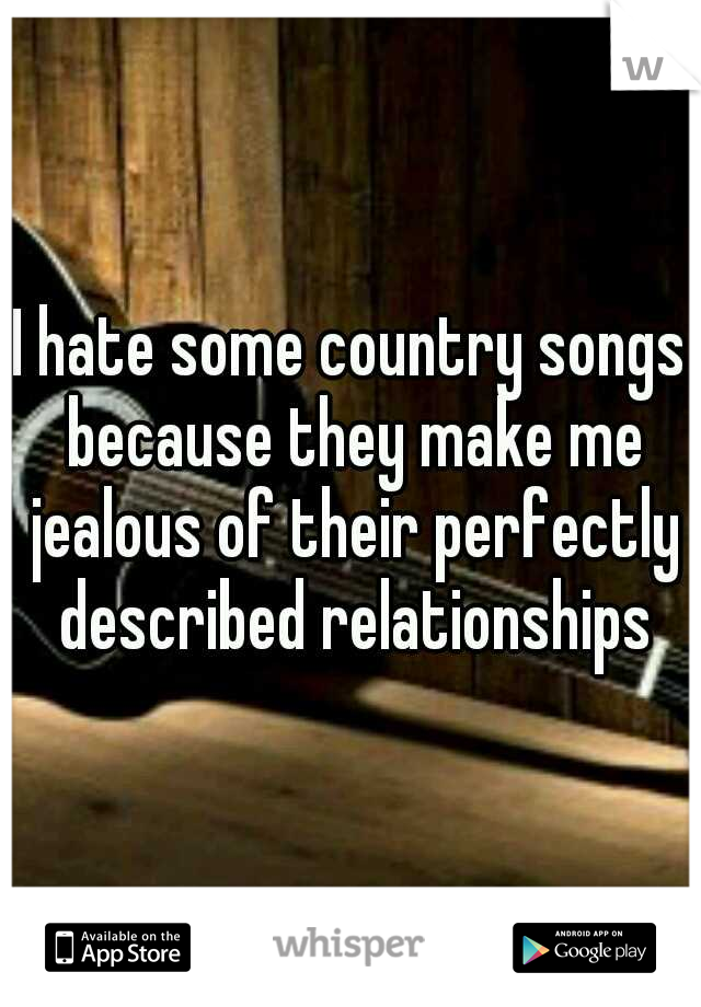 I hate some country songs because they make me jealous of their perfectly described relationships