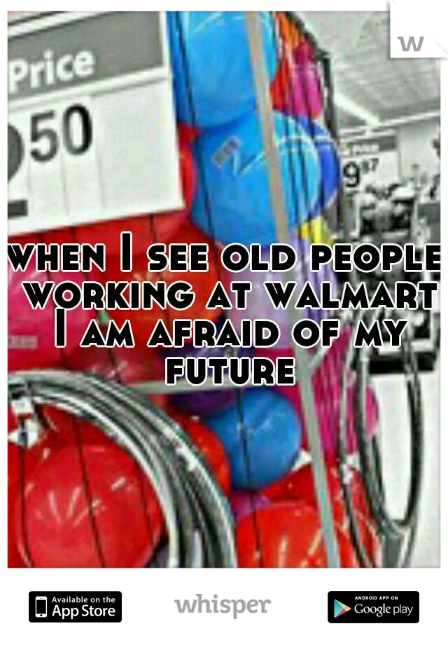 when I see old people working at walmart I am afraid of my future