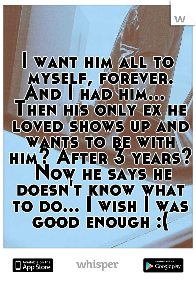I want him all to myself, forever. And I had him...   Then his only ex he loved shows up and wants to be with him? After 3 years?  Now he says he doesn't know what to do... I wish I was good enough :(