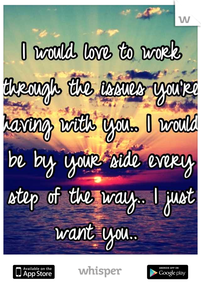 I would love to work through the issues you're having with you.. I would be by your side every step of the way.. I just want you.. 