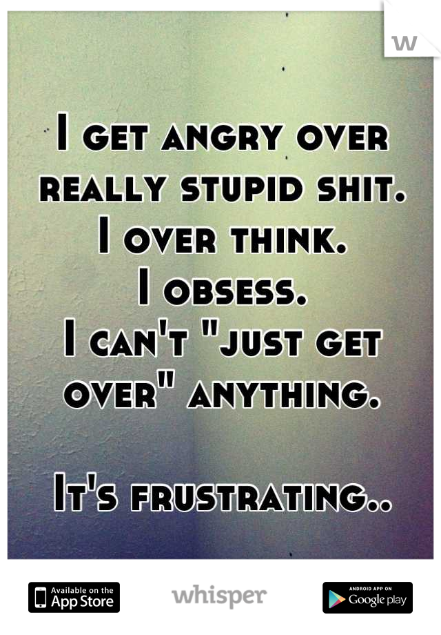 I get angry over really stupid shit. 
I over think. 
I obsess. 
I can't "just get over" anything.

It's frustrating..