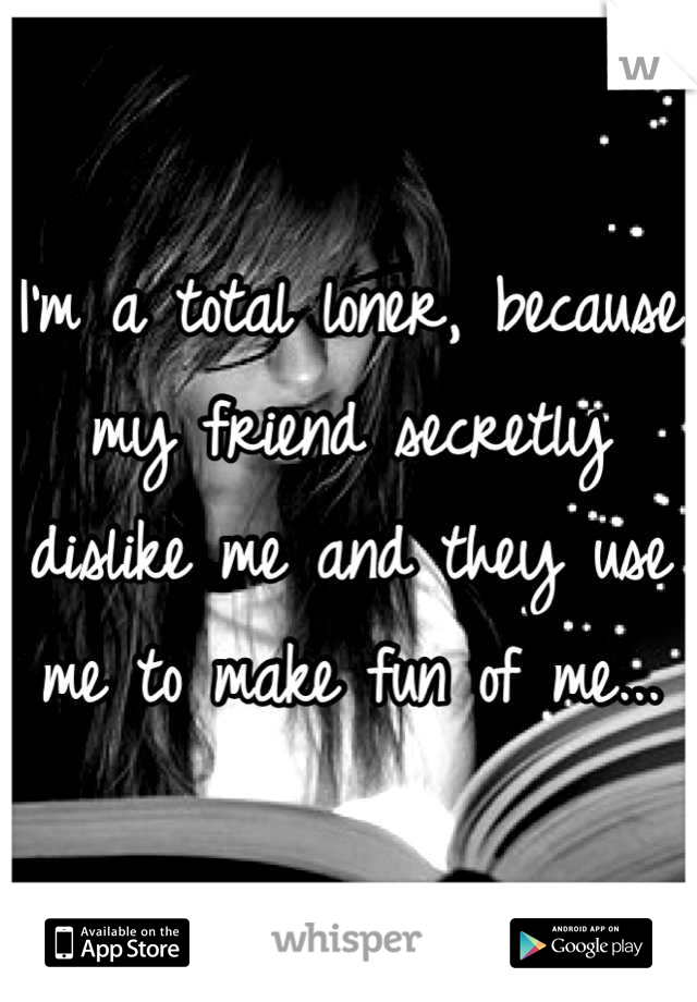 I'm a total loner, because my friend secretly dislike me and they use me to make fun of me...