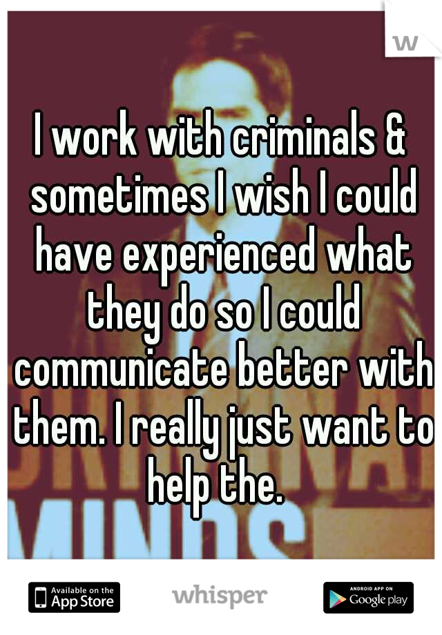 I work with criminals & sometimes I wish I could have experienced what they do so I could communicate better with them. I really just want to help the.  