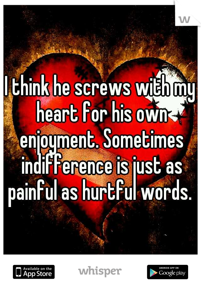 I think he screws with my heart for his own enjoyment. Sometimes indifference is just as painful as hurtful words. 