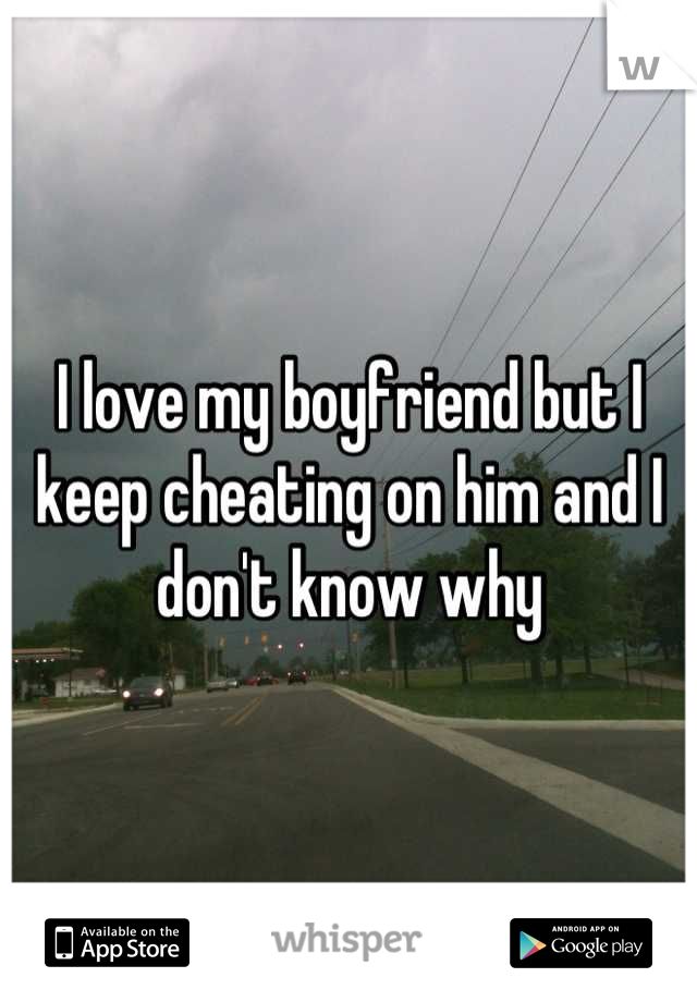 I love my boyfriend but I keep cheating on him and I don't know why