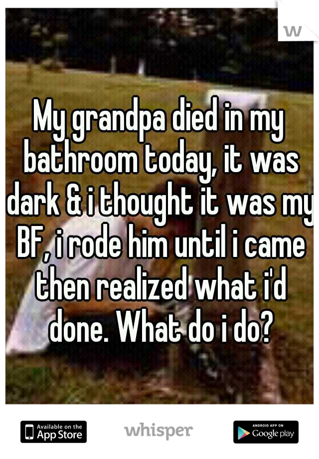 My grandpa died in my bathroom today, it was dark & i thought it was my BF, i rode him until i came then realized what i'd done. What do i do?
