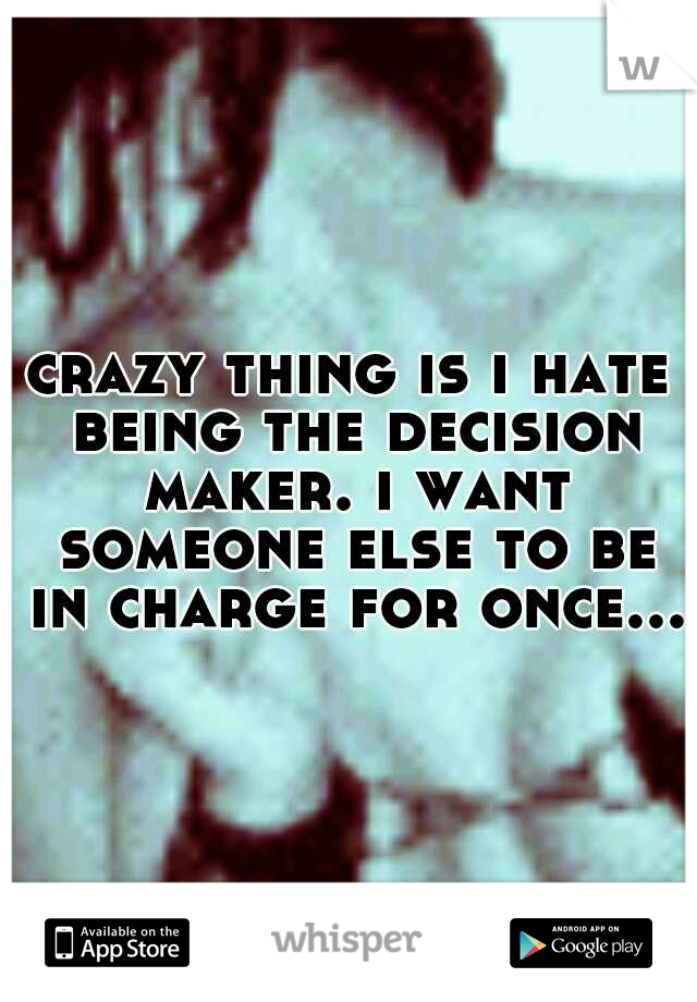 crazy thing is i hate being the decision maker. i want someone else to be in charge for once...
