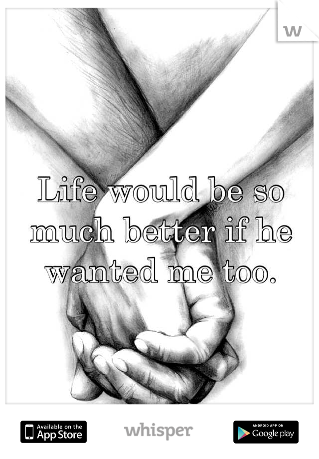 Life would be so much better if he wanted me too.