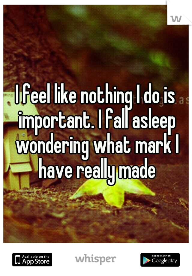 I feel like nothing I do is important. I fall asleep wondering what mark I have really made