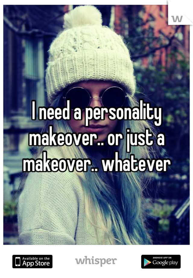 I need a personality makeover.. or just a makeover.. whatever
