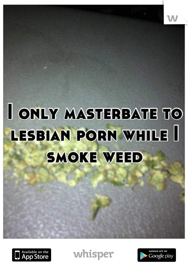 I only masterbate to lesbian porn while I smoke weed