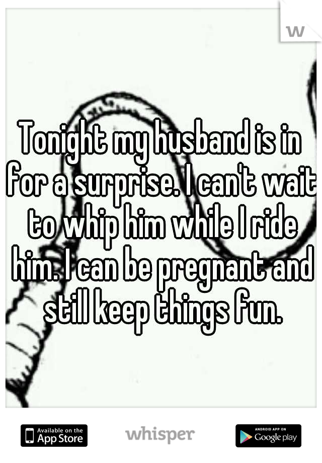 Tonight my husband is in for a surprise. I can't wait to whip him while I ride him. I can be pregnant and still keep things fun.
