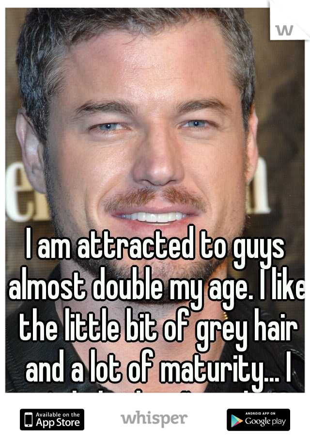 I am attracted to guys almost double my age. I like the little bit of grey hair and a lot of maturity... I can't help that I'm only 19.. 