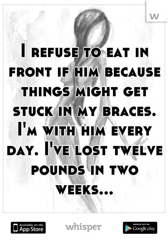 I refuse to eat in front if him because things might get stuck in my braces. I'm with him every day. I've lost twelve pounds in two weeks...