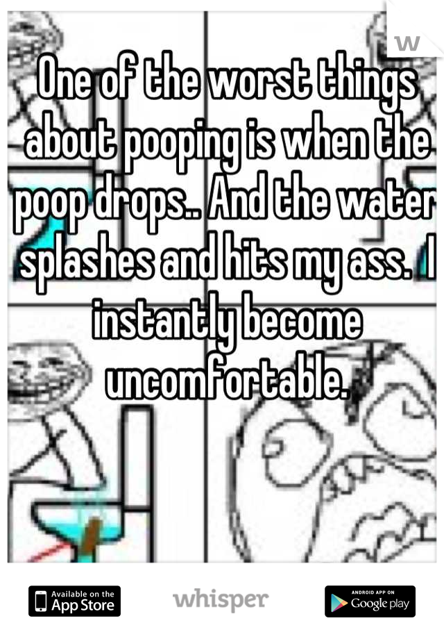 One of the worst things about pooping is when the poop drops.. And the water splashes and hits my ass.  I instantly become uncomfortable.