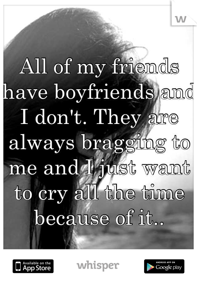 All of my friends have boyfriends and I don't. They are always bragging to me and I just want to cry all the time because of it..