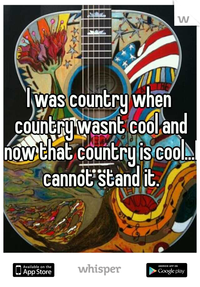 I was country when country wasnt cool and now that country is cool...I cannot stand it.