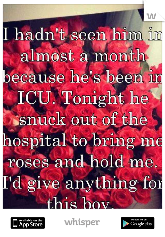 I hadn't seen him in almost a month because he's been in ICU. Tonight he snuck out of the hospital to bring me roses and hold me. I'd give anything for this boy. 