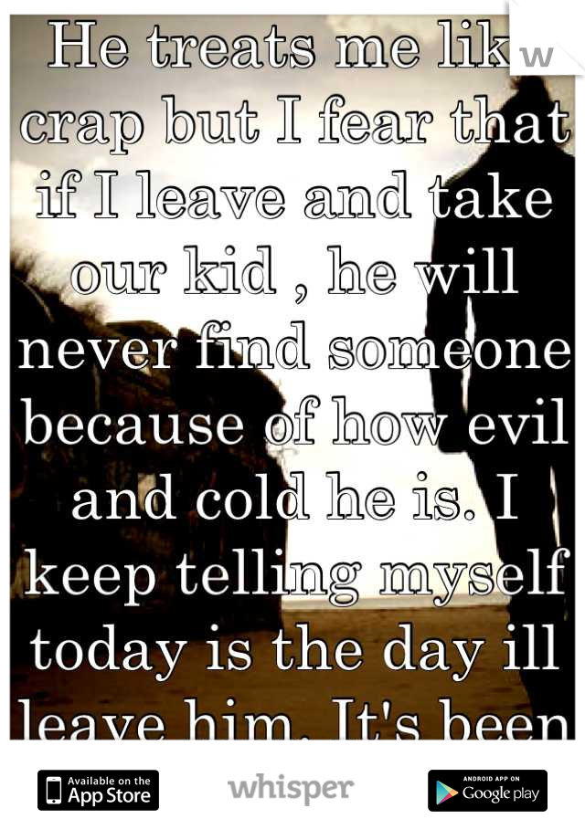 He treats me like crap but I fear that if I leave and take our kid , he will never find someone because of how evil and cold he is. I keep telling myself today is the day ill leave him. It's been 3yrs