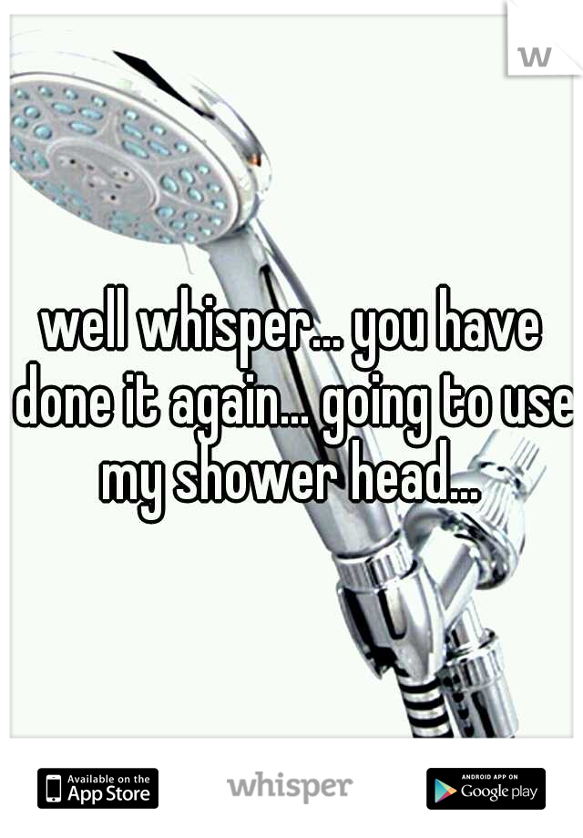 well whisper... you have done it again... going to use my shower head... 