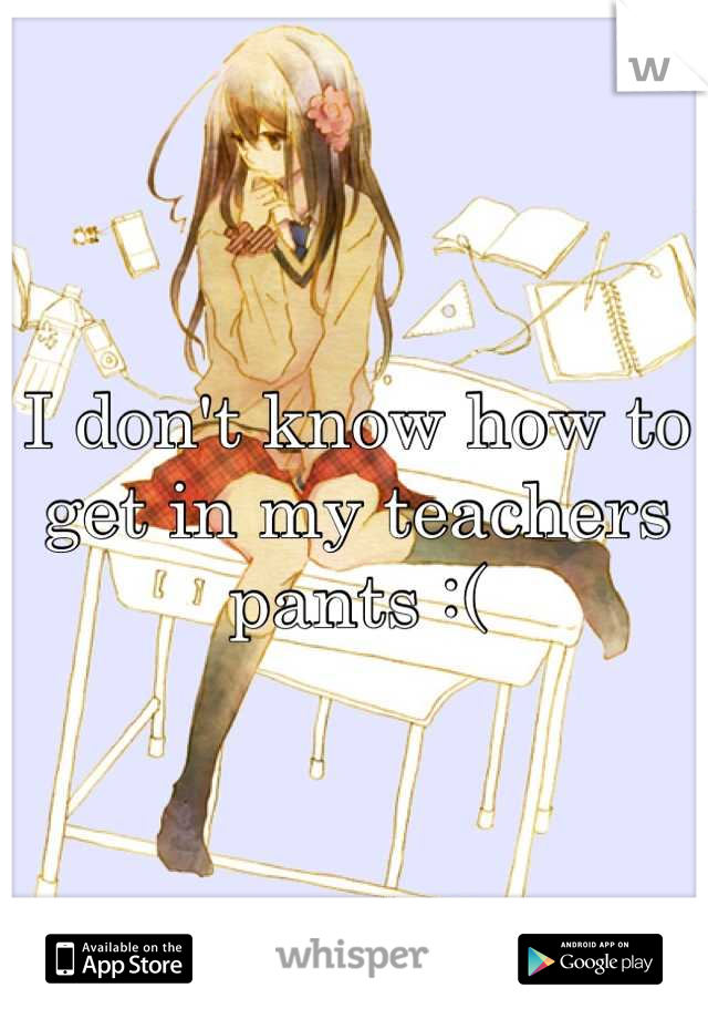 I don't know how to get in my teachers pants :(