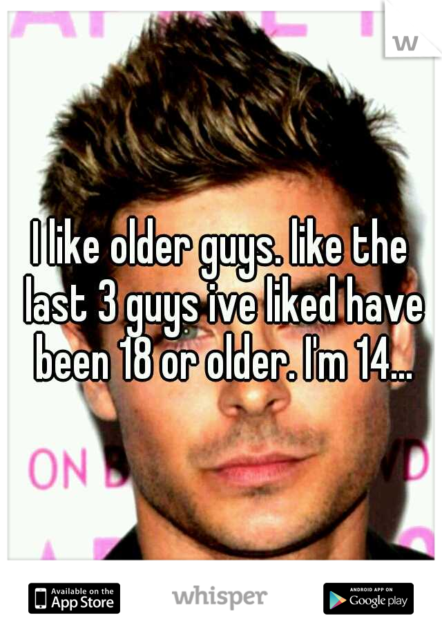 I like older guys. like the last 3 guys ive liked have been 18 or older. I'm 14...