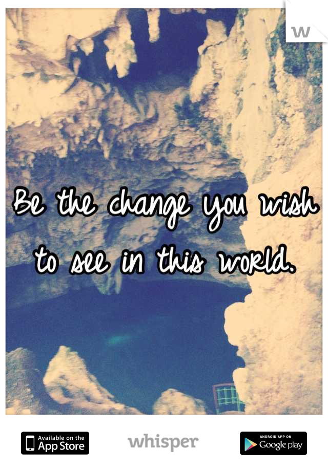 Be the change you wish to see in this world.
