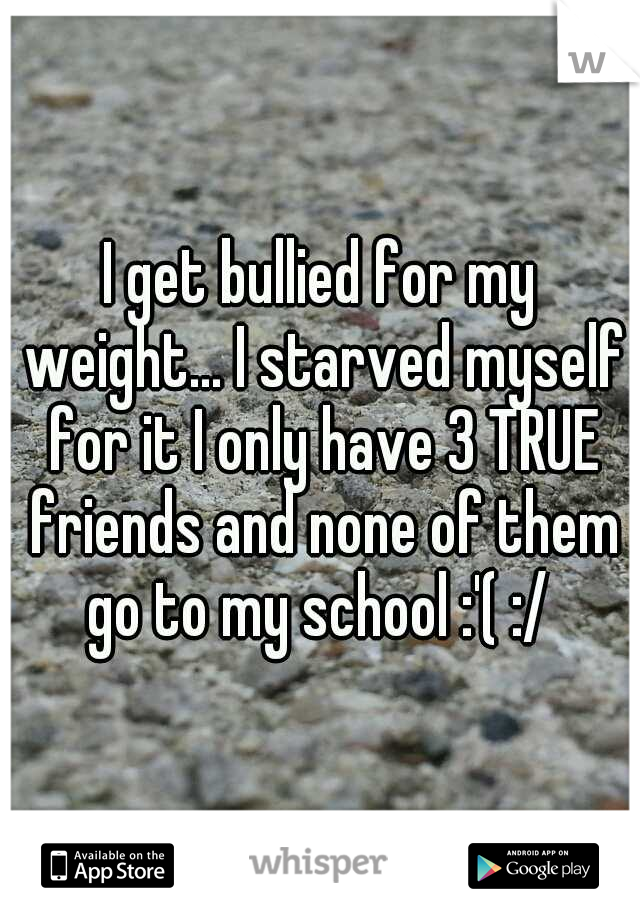 I get bullied for my weight... I starved myself for it I only have 3 TRUE friends and none of them go to my school :'( :/ 