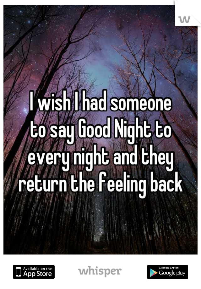 I wish I had someone
to say Good Night to
every night and they
return the feeling back
