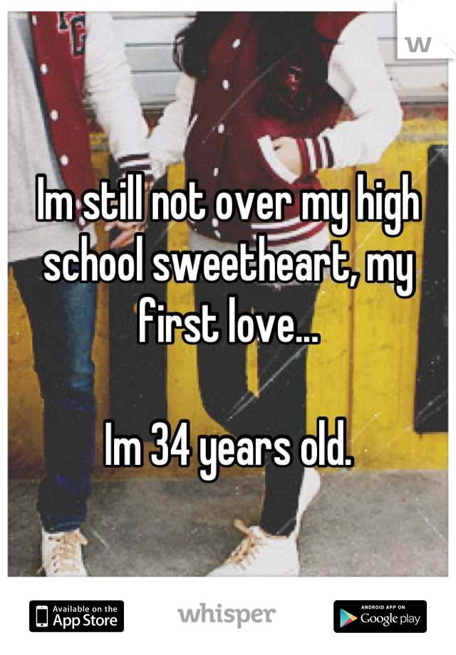 Im still not over my high school sweetheart, my first love...

Im 34 years old.