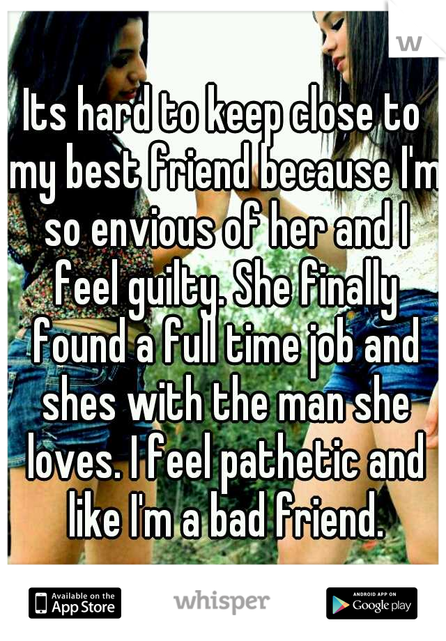 Its hard to keep close to my best friend because I'm so envious of her and I feel guilty. She finally found a full time job and shes with the man she loves. I feel pathetic and like I'm a bad friend.
