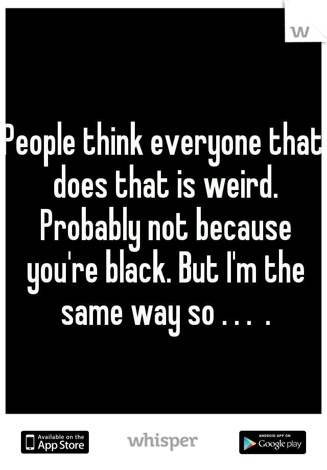 People think everyone that does that is weird. Probably not because you're black. But I'm the same way so . . .  .